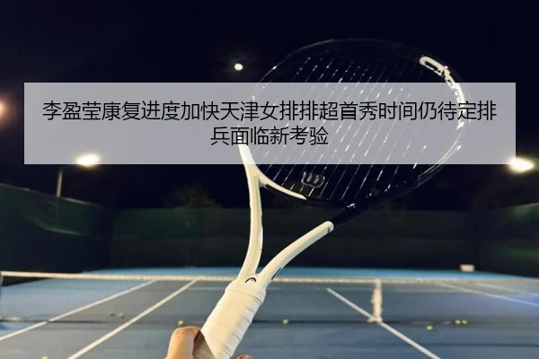 李盈莹康复进度加快天津女排排超首秀时间仍待定排兵面临新考验